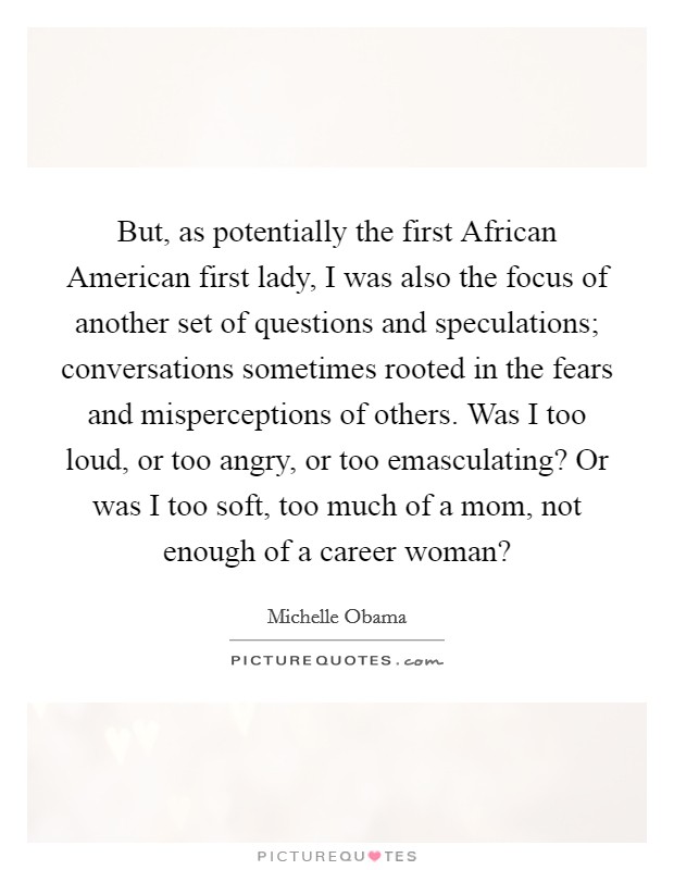But, as potentially the first African American first lady, I was also the focus of another set of questions and speculations; conversations sometimes rooted in the fears and misperceptions of others. Was I too loud, or too angry, or too emasculating? Or was I too soft, too much of a mom, not enough of a career woman? Picture Quote #1