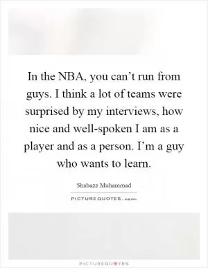 In the NBA, you can’t run from guys. I think a lot of teams were surprised by my interviews, how nice and well-spoken I am as a player and as a person. I’m a guy who wants to learn Picture Quote #1
