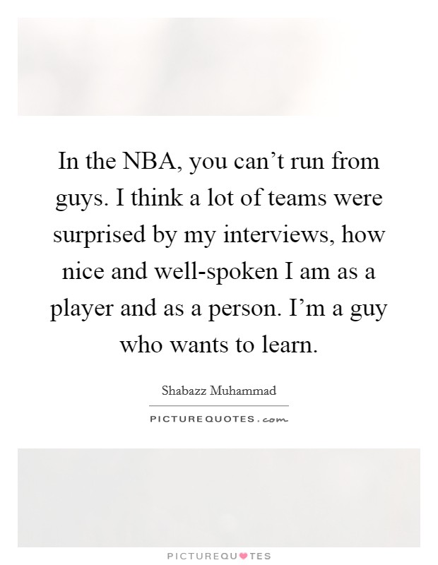 In the NBA, you can't run from guys. I think a lot of teams were surprised by my interviews, how nice and well-spoken I am as a player and as a person. I'm a guy who wants to learn Picture Quote #1
