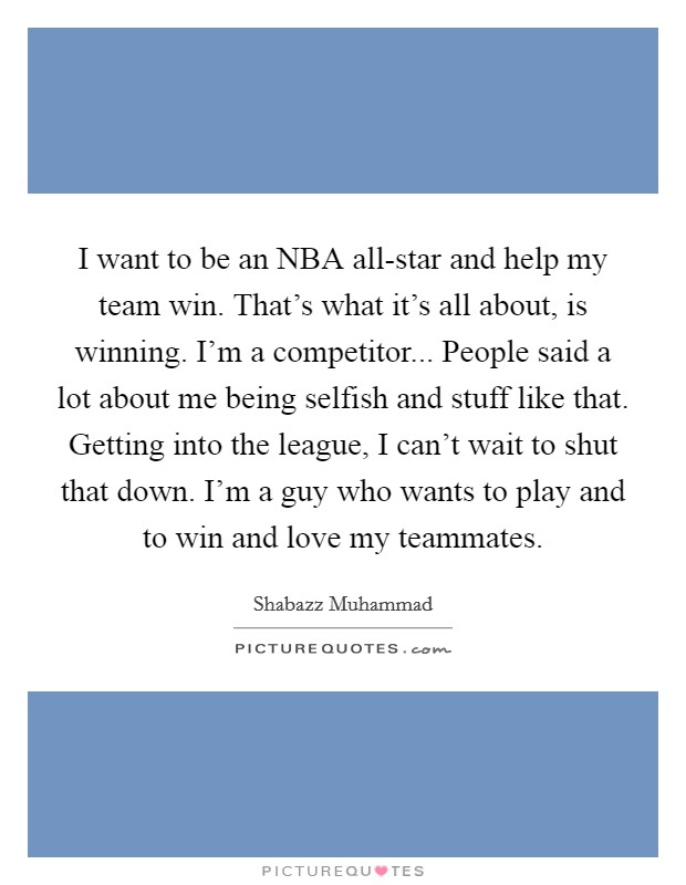 I want to be an NBA all-star and help my team win. That's what it's all about, is winning. I'm a competitor... People said a lot about me being selfish and stuff like that. Getting into the league, I can't wait to shut that down. I'm a guy who wants to play and to win and love my teammates Picture Quote #1