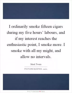 I ordinarily smoke fifteen cigars during my five hours’ labours, and if my interest reaches the enthusiastic point, I smoke more. I smoke with all my might, and allow no intervals Picture Quote #1