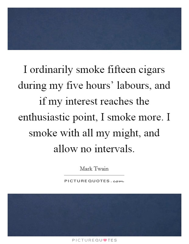 I ordinarily smoke fifteen cigars during my five hours' labours, and if my interest reaches the enthusiastic point, I smoke more. I smoke with all my might, and allow no intervals Picture Quote #1