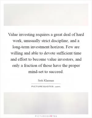 Value investing requires a great deal of hard work, unusually strict discipline, and a long-term investment horizon. Few are willing and able to devote sufficient time and effort to become value investors, and only a fraction of those have the proper mind-set to succeed Picture Quote #1