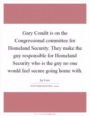Gary Condit is on the Congressional committee for Homeland Security. They make the guy responsible for Homeland Security who is the guy no one would feel secure going home with Picture Quote #1