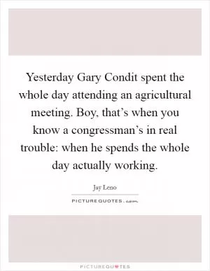 Yesterday Gary Condit spent the whole day attending an agricultural meeting. Boy, that’s when you know a congressman’s in real trouble: when he spends the whole day actually working Picture Quote #1