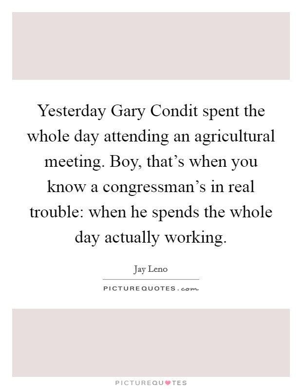 Yesterday Gary Condit spent the whole day attending an agricultural meeting. Boy, that's when you know a congressman's in real trouble: when he spends the whole day actually working Picture Quote #1