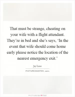That must be strange, cheating on your wife with a flight attendant. They’re in bed and she’s says, ‘In the event that wife should come home early please notice the location of the nearest emergency exit.’ Picture Quote #1