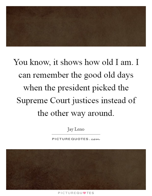 You know, it shows how old I am. I can remember the good old days when the president picked the Supreme Court justices instead of the other way around Picture Quote #1