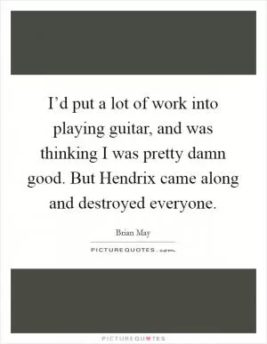 I’d put a lot of work into playing guitar, and was thinking I was pretty damn good. But Hendrix came along and destroyed everyone Picture Quote #1