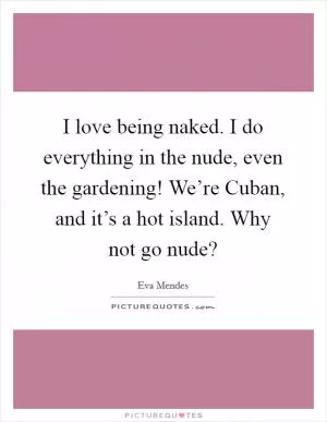 I love being naked. I do everything in the nude, even the gardening! We’re Cuban, and it’s a hot island. Why not go nude? Picture Quote #1