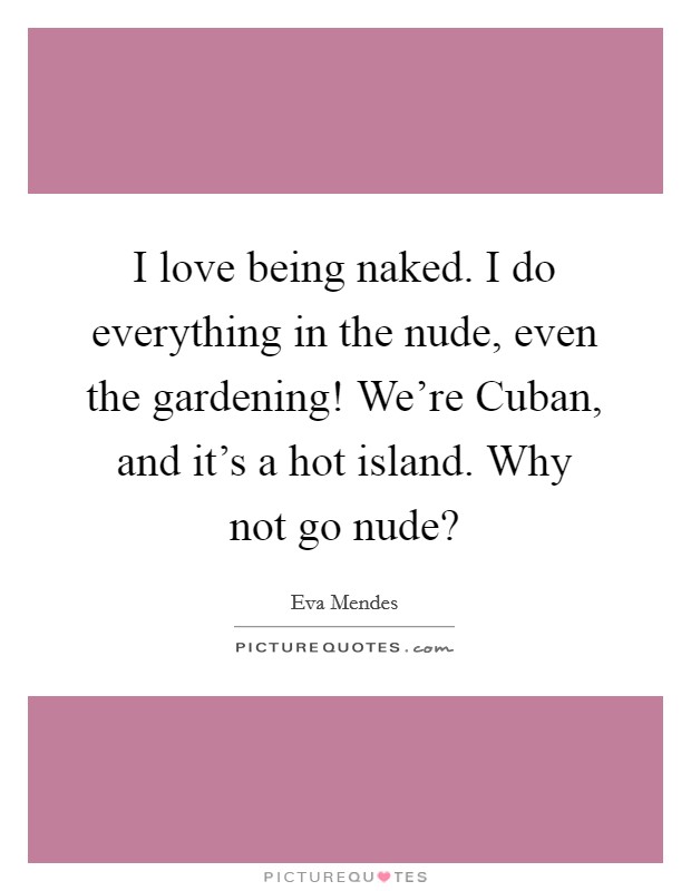 I love being naked. I do everything in the nude, even the gardening! We're Cuban, and it's a hot island. Why not go nude? Picture Quote #1
