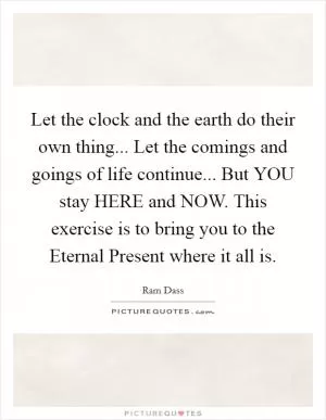 Let the clock and the earth do their own thing... Let the comings and goings of life continue... But YOU stay HERE and NOW. This exercise is to bring you to the Eternal Present where it all is Picture Quote #1