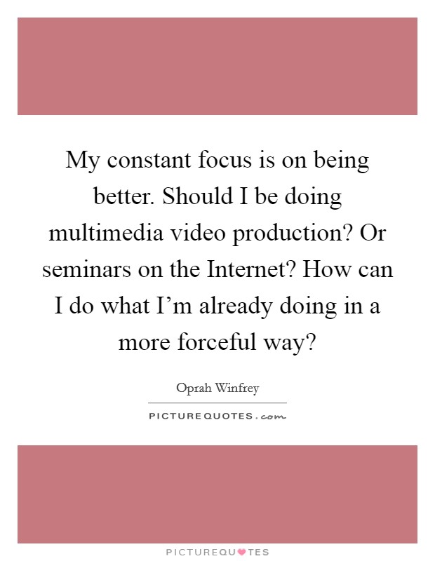 My constant focus is on being better. Should I be doing multimedia video production? Or seminars on the Internet? How can I do what I'm already doing in a more forceful way? Picture Quote #1