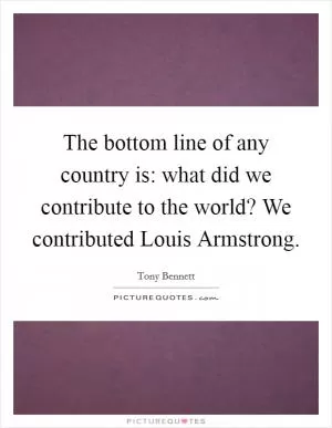 The bottom line of any country is: what did we contribute to the world? We contributed Louis Armstrong Picture Quote #1