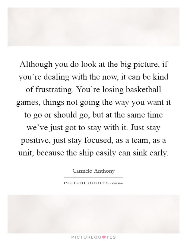 Although you do look at the big picture, if you're dealing with the now, it can be kind of frustrating. You're losing basketball games, things not going the way you want it to go or should go, but at the same time we've just got to stay with it. Just stay positive, just stay focused, as a team, as a unit, because the ship easily can sink early Picture Quote #1
