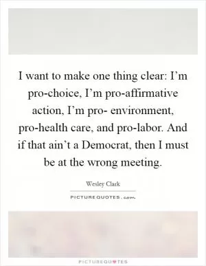 I want to make one thing clear: I’m pro-choice, I’m pro-affirmative action, I’m pro- environment, pro-health care, and pro-labor. And if that ain’t a Democrat, then I must be at the wrong meeting Picture Quote #1