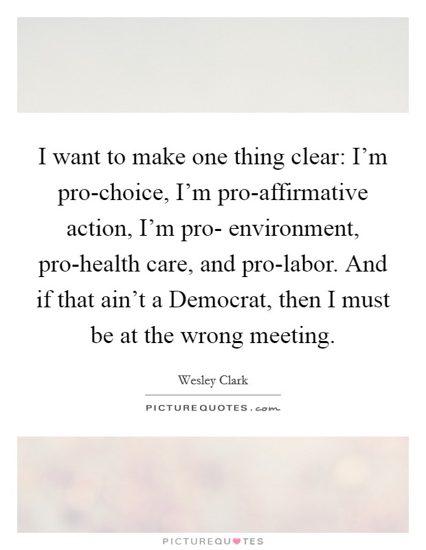 I want to make one thing clear: I'm pro-choice, I'm pro-affirmative action, I'm pro- environment, pro-health care, and pro-labor. And if that ain't a Democrat, then I must be at the wrong meeting Picture Quote #1