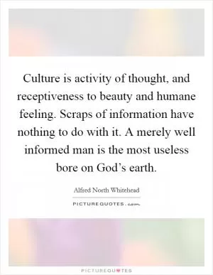 Culture is activity of thought, and receptiveness to beauty and humane feeling. Scraps of information have nothing to do with it. A merely well informed man is the most useless bore on God’s earth Picture Quote #1