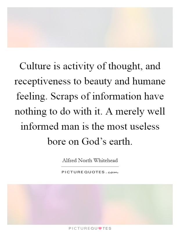 Culture is activity of thought, and receptiveness to beauty and humane feeling. Scraps of information have nothing to do with it. A merely well informed man is the most useless bore on God's earth Picture Quote #1