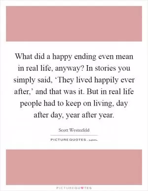What did a happy ending even mean in real life, anyway? In stories you simply said, ‘They lived happily ever after,’ and that was it. But in real life people had to keep on living, day after day, year after year Picture Quote #1