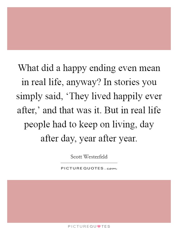 What did a happy ending even mean in real life, anyway? In stories you simply said, ‘They lived happily ever after,' and that was it. But in real life people had to keep on living, day after day, year after year Picture Quote #1