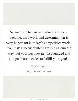 No matter what an individual decides to become, hard work and determination is very important in today’s competitive world. You may also encounter hardships along the way, but you must not get discouraged and you push on in order to fulfill your goals Picture Quote #1