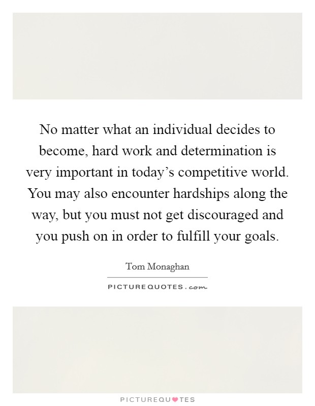 No matter what an individual decides to become, hard work and determination is very important in today's competitive world. You may also encounter hardships along the way, but you must not get discouraged and you push on in order to fulfill your goals Picture Quote #1