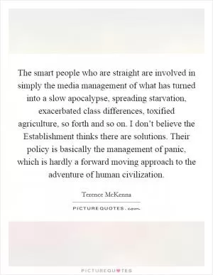The smart people who are straight are involved in simply the media management of what has turned into a slow apocalypse, spreading starvation, exacerbated class differences, toxified agriculture, so forth and so on. I don’t believe the Establishment thinks there are solutions. Their policy is basically the management of panic, which is hardly a forward moving approach to the adventure of human civilization Picture Quote #1
