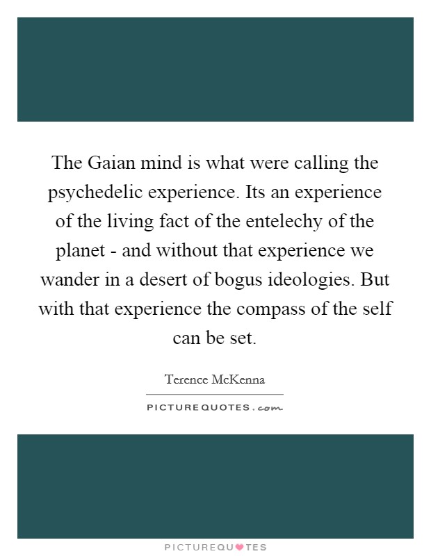 The Gaian mind is what were calling the psychedelic experience. Its an experience of the living fact of the entelechy of the planet - and without that experience we wander in a desert of bogus ideologies. But with that experience the compass of the self can be set Picture Quote #1