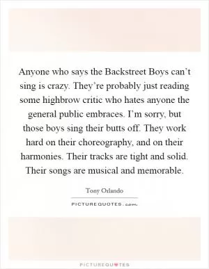 Anyone who says the Backstreet Boys can’t sing is crazy. They’re probably just reading some highbrow critic who hates anyone the general public embraces. I’m sorry, but those boys sing their butts off. They work hard on their choreography, and on their harmonies. Their tracks are tight and solid. Their songs are musical and memorable Picture Quote #1