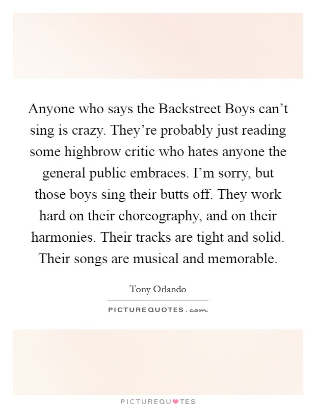 Anyone who says the Backstreet Boys can't sing is crazy. They're probably just reading some highbrow critic who hates anyone the general public embraces. I'm sorry, but those boys sing their butts off. They work hard on their choreography, and on their harmonies. Their tracks are tight and solid. Their songs are musical and memorable Picture Quote #1