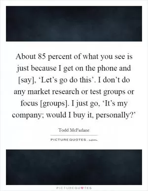 About 85 percent of what you see is just because I get on the phone and [say], ‘Let’s go do this’. I don’t do any market research or test groups or focus [groups]. I just go, ‘It’s my company; would I buy it, personally?’ Picture Quote #1