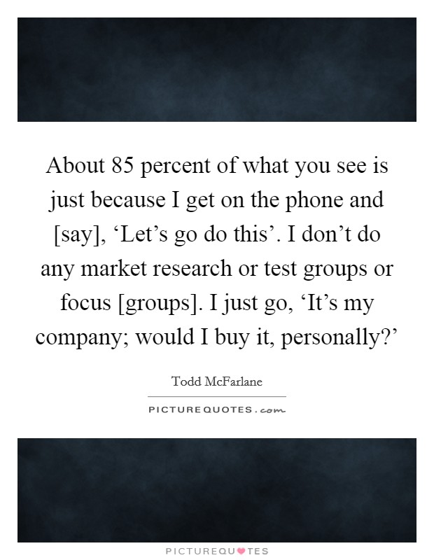 About 85 percent of what you see is just because I get on the phone and [say], ‘Let's go do this'. I don't do any market research or test groups or focus [groups]. I just go, ‘It's my company; would I buy it, personally?' Picture Quote #1