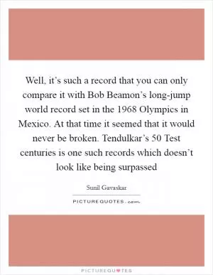 Well, it’s such a record that you can only compare it with Bob Beamon’s long-jump world record set in the 1968 Olympics in Mexico. At that time it seemed that it would never be broken. Tendulkar’s 50 Test centuries is one such records which doesn’t look like being surpassed Picture Quote #1
