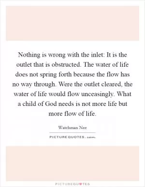 Nothing is wrong with the inlet: It is the outlet that is obstructed. The water of life does not spring forth because the flow has no way through. Were the outlet cleared, the water of life would flow unceasingly. What a child of God needs is not more life but more flow of life Picture Quote #1