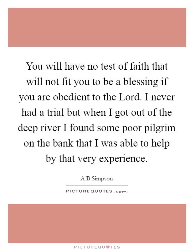You will have no test of faith that will not fit you to be a blessing if you are obedient to the Lord. I never had a trial but when I got out of the deep river I found some poor pilgrim on the bank that I was able to help by that very experience Picture Quote #1