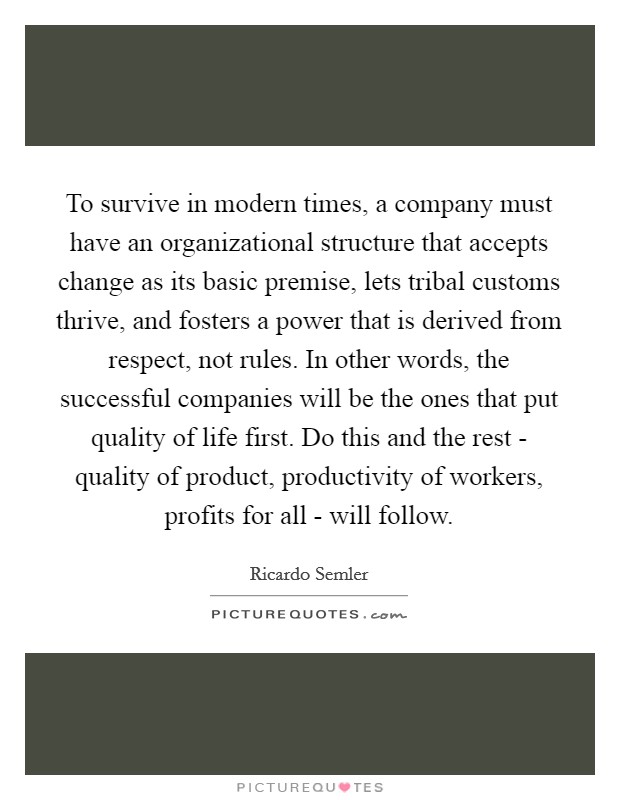 To survive in modern times, a company must have an organizational structure that accepts change as its basic premise, lets tribal customs thrive, and fosters a power that is derived from respect, not rules. In other words, the successful companies will be the ones that put quality of life first. Do this and the rest - quality of product, productivity of workers, profits for all - will follow Picture Quote #1