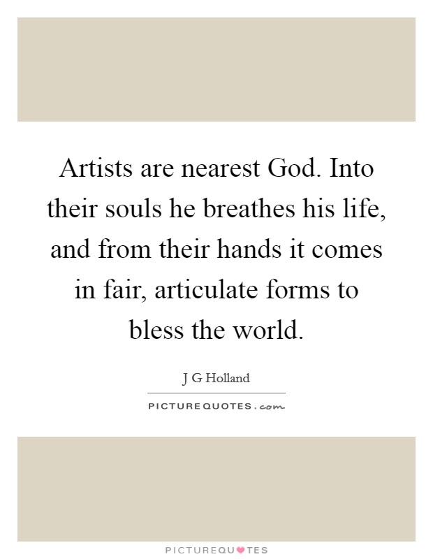 Artists are nearest God. Into their souls he breathes his life, and from their hands it comes in fair, articulate forms to bless the world Picture Quote #1