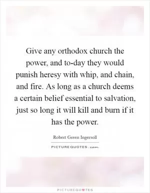 Give any orthodox church the power, and to-day they would punish heresy with whip, and chain, and fire. As long as a church deems a certain belief essential to salvation, just so long it will kill and burn if it has the power Picture Quote #1