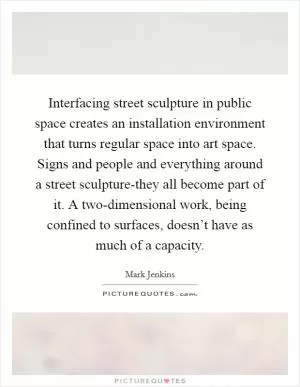 Interfacing street sculpture in public space creates an installation environment that turns regular space into art space. Signs and people and everything around a street sculpture-they all become part of it. A two-dimensional work, being confined to surfaces, doesn’t have as much of a capacity Picture Quote #1