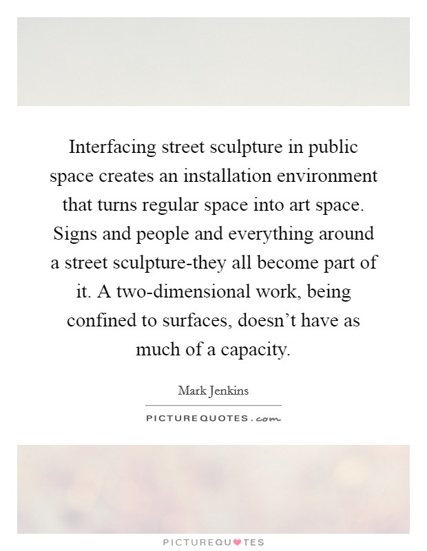 Interfacing street sculpture in public space creates an installation environment that turns regular space into art space. Signs and people and everything around a street sculpture-they all become part of it. A two-dimensional work, being confined to surfaces, doesn't have as much of a capacity Picture Quote #1