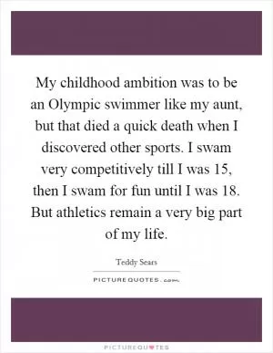 My childhood ambition was to be an Olympic swimmer like my aunt, but that died a quick death when I discovered other sports. I swam very competitively till I was 15, then I swam for fun until I was 18. But athletics remain a very big part of my life Picture Quote #1