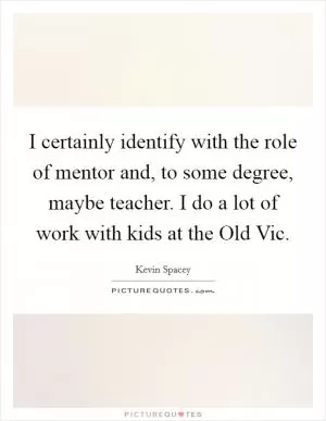 I certainly identify with the role of mentor and, to some degree, maybe teacher. I do a lot of work with kids at the Old Vic Picture Quote #1