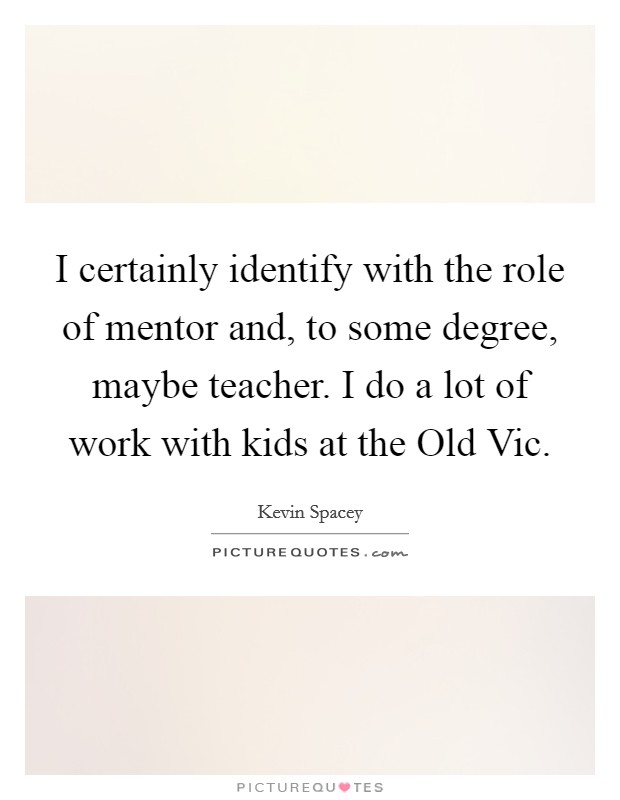 I certainly identify with the role of mentor and, to some degree, maybe teacher. I do a lot of work with kids at the Old Vic Picture Quote #1