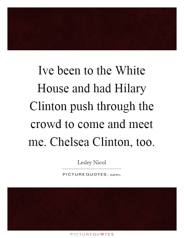 Ive been to the White House and had Hilary Clinton push through the crowd to come and meet me. Chelsea Clinton, too Picture Quote #1