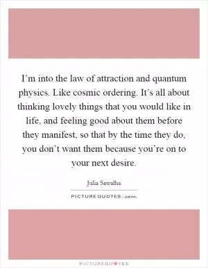 I’m into the law of attraction and quantum physics. Like cosmic ordering. It’s all about thinking lovely things that you would like in life, and feeling good about them before they manifest, so that by the time they do, you don’t want them because you’re on to your next desire Picture Quote #1