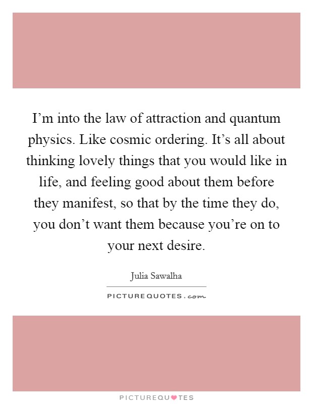 I'm into the law of attraction and quantum physics. Like cosmic ordering. It's all about thinking lovely things that you would like in life, and feeling good about them before they manifest, so that by the time they do, you don't want them because you're on to your next desire Picture Quote #1
