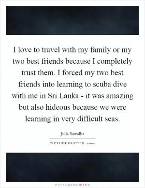 I love to travel with my family or my two best friends because I completely trust them. I forced my two best friends into learning to scuba dive with me in Sri Lanka - it was amazing but also hideous because we were learning in very difficult seas Picture Quote #1