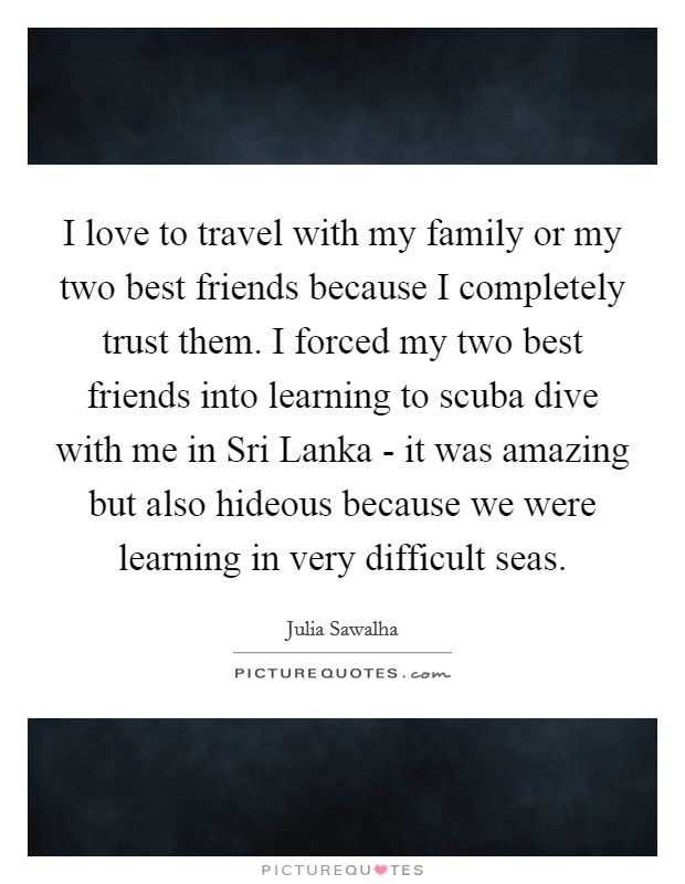 I love to travel with my family or my two best friends because I completely trust them. I forced my two best friends into learning to scuba dive with me in Sri Lanka - it was amazing but also hideous because we were learning in very difficult seas Picture Quote #1