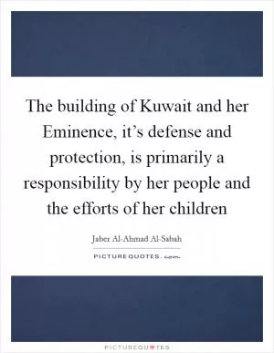 The building of Kuwait and her Eminence, it’s defense and protection, is primarily a responsibility by her people and the efforts of her children Picture Quote #1